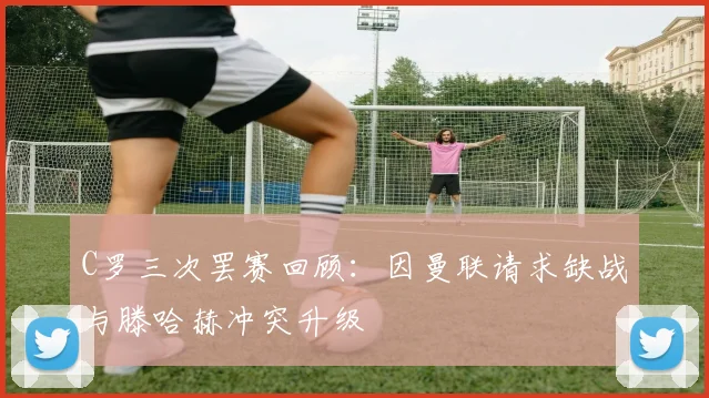 C罗三次罢赛回顾：因曼联请求缺战与滕哈赫冲突升级