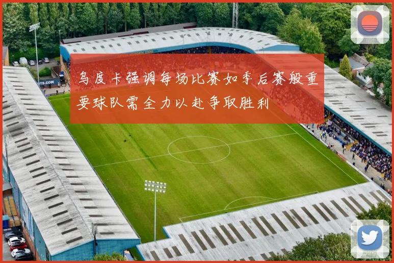 乌度卡强调每场比赛如季后赛般重要球队需全力以赴争取胜利
