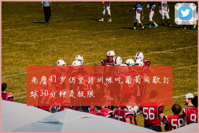 老詹41岁仍坚持训练吃葡萄间歇打球30分钟是极限