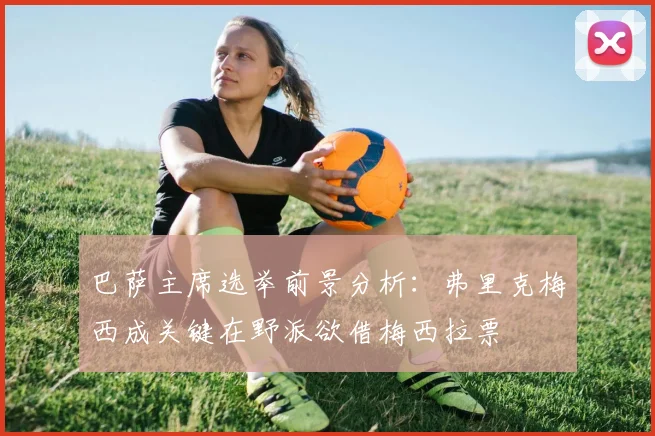 巴萨主席选举前景分析:弗里克梅西成关键在野派欲借梅西拉票