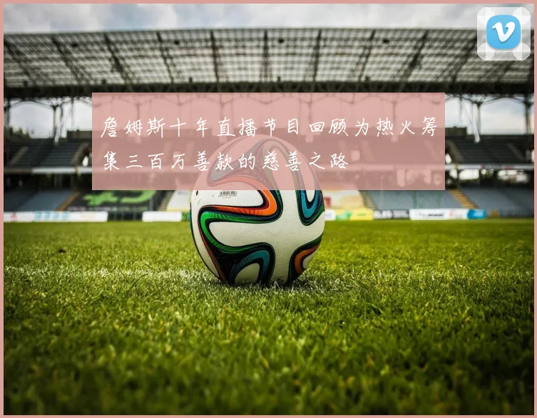 詹姆斯十年直播节目回顾为热火筹集三百万善款的慈善之路