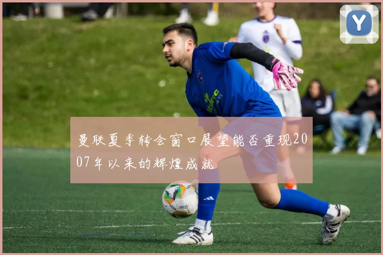 曼联夏季转会窗口展望能否重现2007年以来的辉煌成就