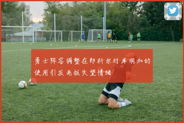 勇士阵容调整在即科尔对库明加的使用引发老板失望情绪