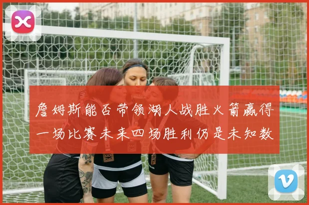 詹姆斯能否带领湖人战胜火箭赢得一场比赛未来四场胜利仍是未知数