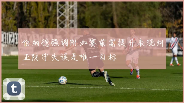伦纳德强调附加赛前需提升表现纠正防守失误是唯一目标