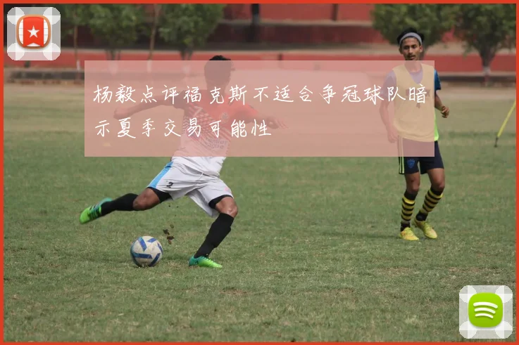 杨毅点评福克斯不适合争冠球队暗示夏季交易可能性