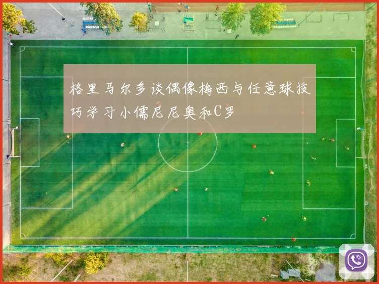 格里马尔多谈偶像梅西与任意球技巧学习小儒尼尼奥和C罗