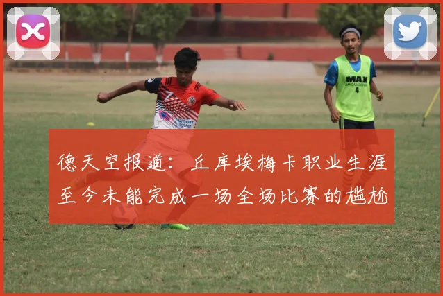 德天空报道：丘库埃梅卡职业生涯至今未能完成一场全场比赛的尴尬纪录