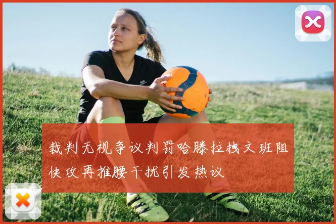 裁判无视争议判罚哈滕拉拽文班阻快攻再推腰干扰引发热议