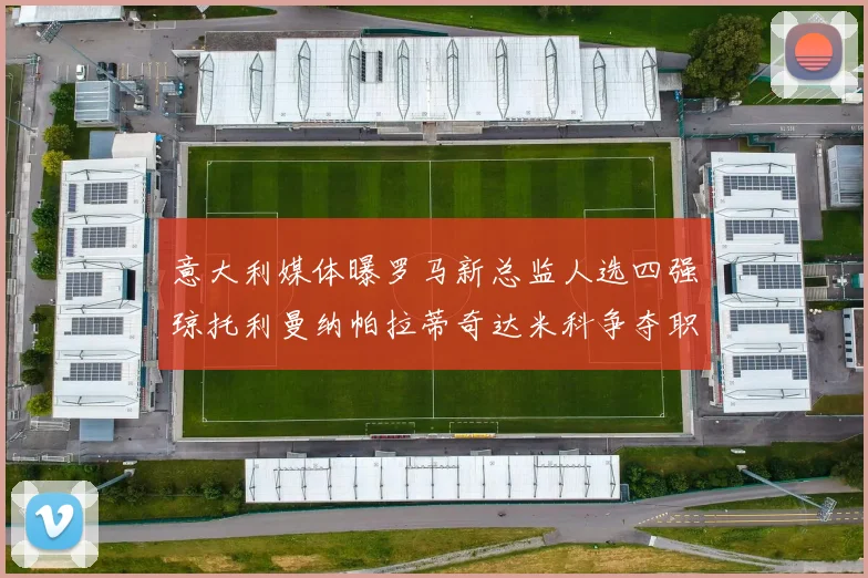 意大利媒体曝罗马新总监人选四强琼托利曼纳帕拉蒂奇达米科争夺职位