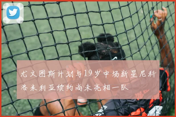 尤文图斯计划与19岁中场新星尼科洛米利亚续约尚未亮相一队