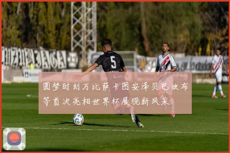 圆梦时刻万比萨卡图安泽贝巴坎布等首次亮相世界杯展现新风采