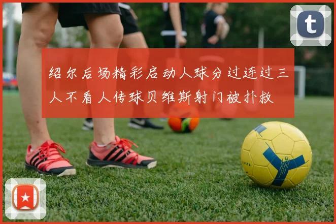 绍尔后场精彩启动人球分过连过三人不看人传球贝维斯射门被扑救