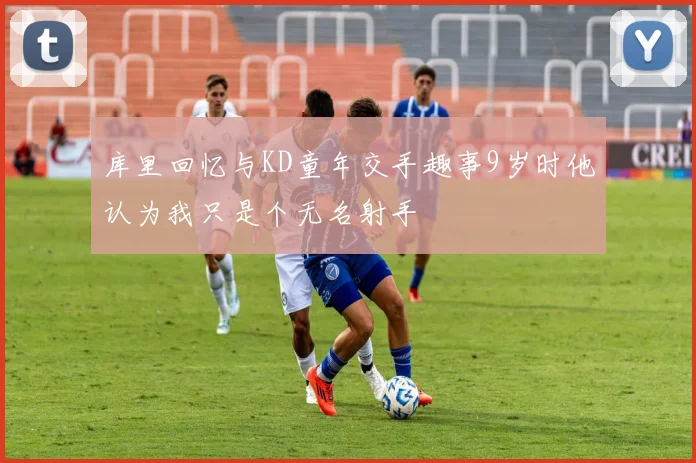 库里回忆与KD童年交手趣事9岁时他认为我只是个无名射手