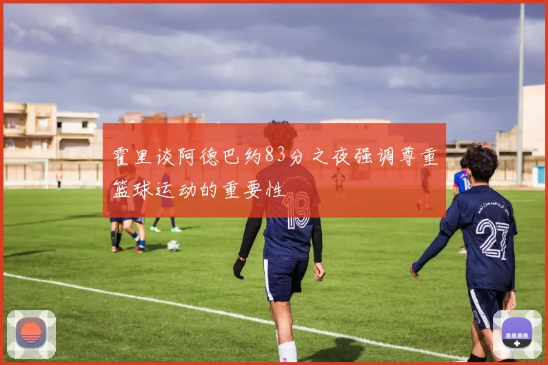 霍里谈阿德巴约83分之夜强调尊重篮球运动的重要性