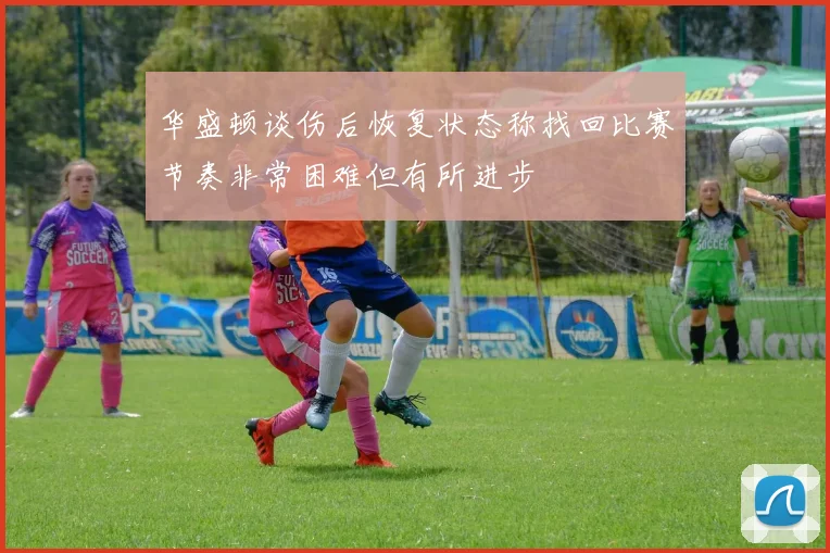 华盛顿谈伤后恢复状态称找回比赛节奏非常困难但有所进步