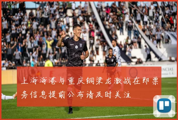 上海海港与重庆铜梁龙激战在即票务信息提前公布请及时关注