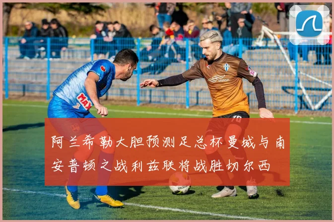 阿兰希勒大胆预测足总杯曼城与南安普顿之战利兹联将战胜切尔西