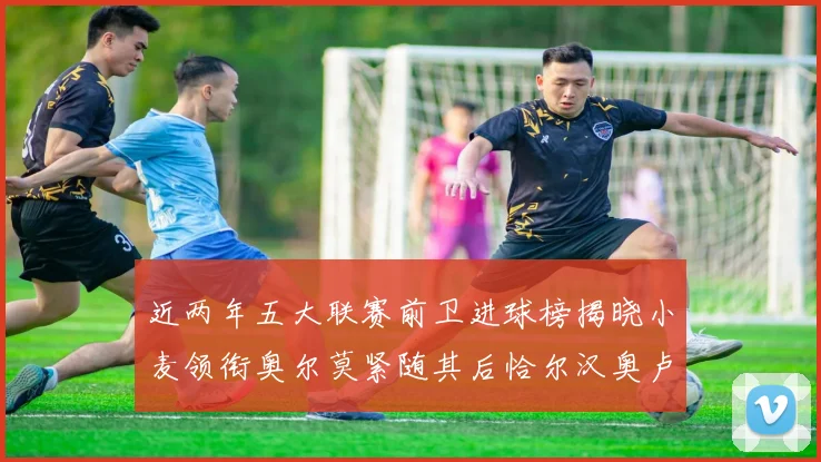 近两年五大联赛前卫进球榜揭晓小麦领衔奥尔莫紧随其后恰尔汉奥卢与埃泽表现抢眼