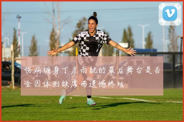 伤病缠身丁彦雨航的最后舞台是否会因体测缺席而遗憾终结