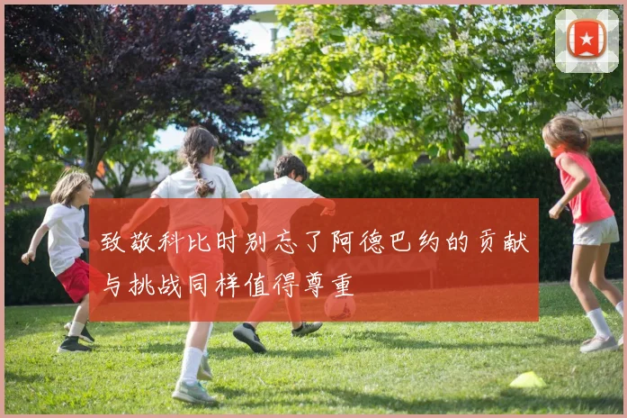 致敬科比时别忘了阿德巴约的贡献与挑战同样值得尊重