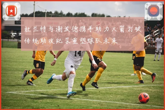 杜兰特与谢泼德携手助力火箭打破传统助攻纪录重塑球队未来