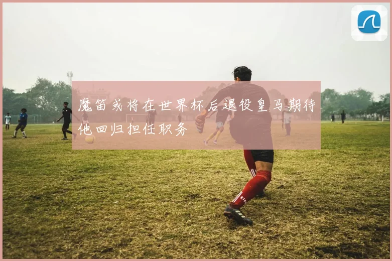魔笛或将在世界杯后退役皇马期待他回归担任职务