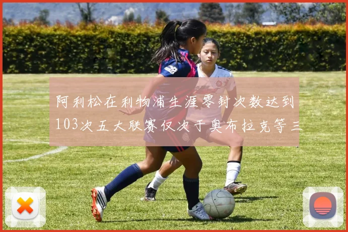 阿利松在利物浦生涯零封次数达到103次五大联赛仅次于奥布拉克等三人