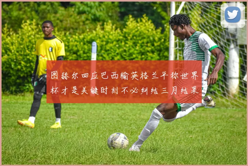 图赫尔回应巴西输英格兰平称世界杯才是关键时刻不必纠结三月结果