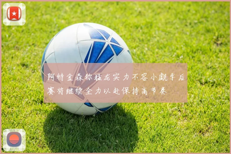 阿特金森称猛龙实力不容小觑季后赛将继续全力以赴保持高节奏