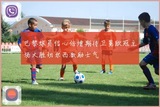 巴黎球员信心倍增期待卫冕欧冠主场大胜切尔西激励士气