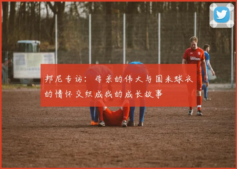 邦尼专访:母亲的伟大与国米球衣的情怀交织成我的成长故事