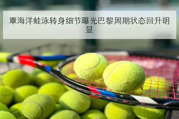覃海洋蛙泳转身细节曝光巴黎周期状态回升明显